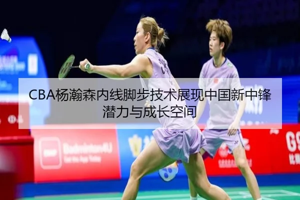 CBA杨瀚森内线脚步技术展现中国新中锋潜力与成长空间