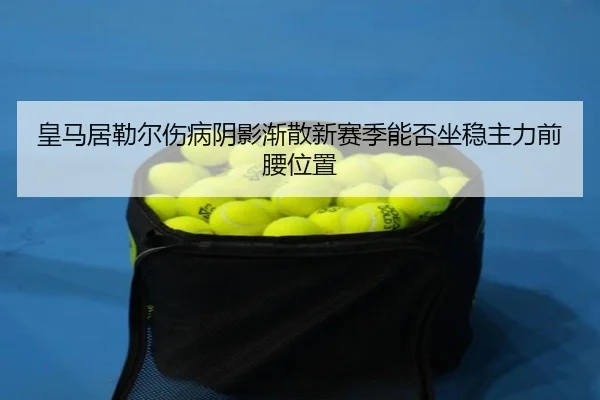 皇马居勒尔伤病阴影渐散新赛季能否坐稳主力前腰位置